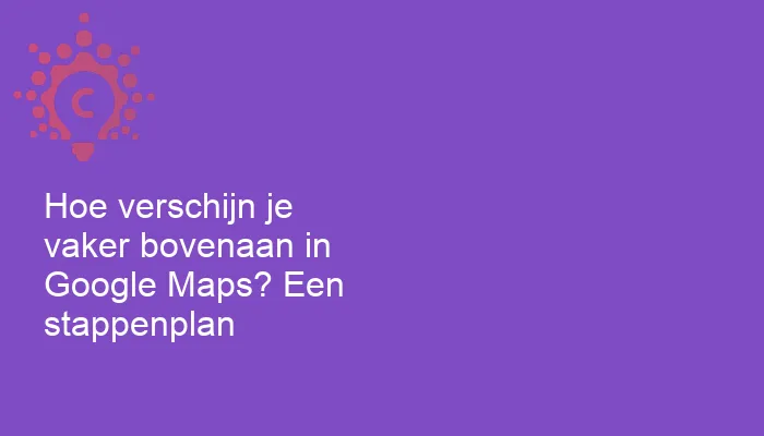 Hoe verschijn je vaker bovenaan in Google Maps? Een stappenplan